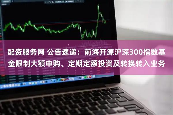配资服务网 公告速递：前海开源沪深300指数基金限制大额申购、定期定额投资及转换转入业务