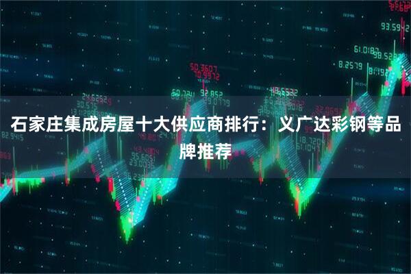石家庄集成房屋十大供应商排行：义广达彩钢等品牌推荐