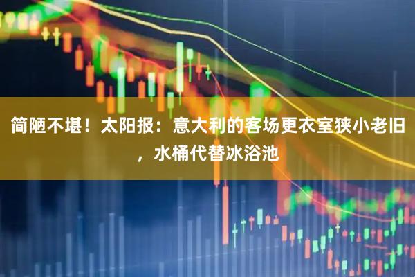 简陋不堪！太阳报：意大利的客场更衣室狭小老旧，水桶代替冰浴池