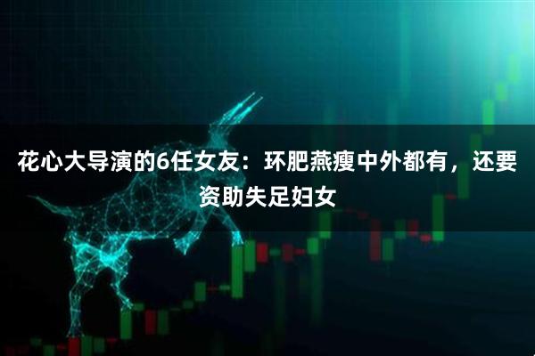 花心大导演的6任女友：环肥燕瘦中外都有，还要资助失足妇女