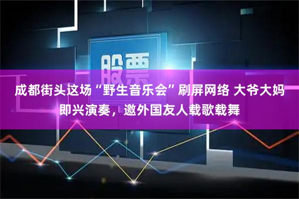 成都街头这场“野生音乐会”刷屏网络 大爷大妈即兴演奏，邀外国友人载歌载舞